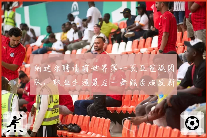 纳达尔聘请前世界第一莫亚重返团队，职业生涯最后一舞能否焕发新生？