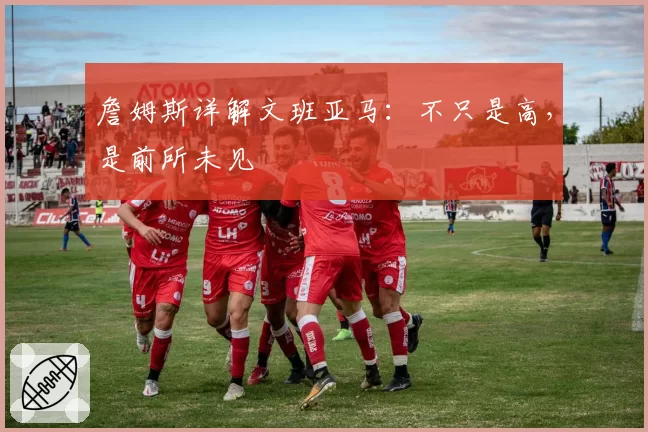 詹姆斯详解文班亚马：不只是高，是前所未见