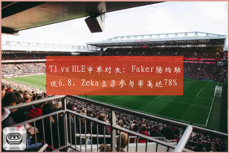 T1 vs HLE中单对决：Faker场均助攻6.8，Zeka击杀参与率高达78%