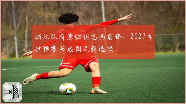 浙江队有意归化巴西前锋，2027年世预赛或成国足新选项