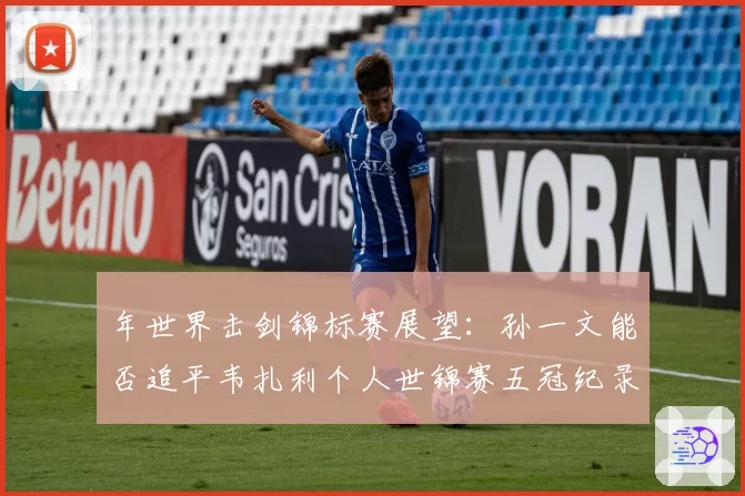 年世界击剑锦标赛展望：孙一文能否追平韦扎利个人世锦赛五冠纪录？