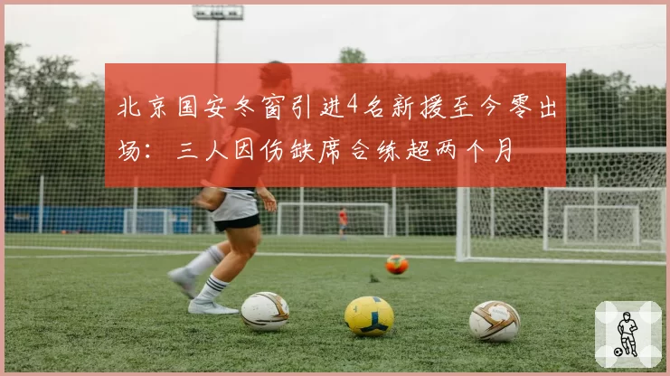 北京国安冬窗引进4名新援至今零出场：三人因伤缺席合练超两个月