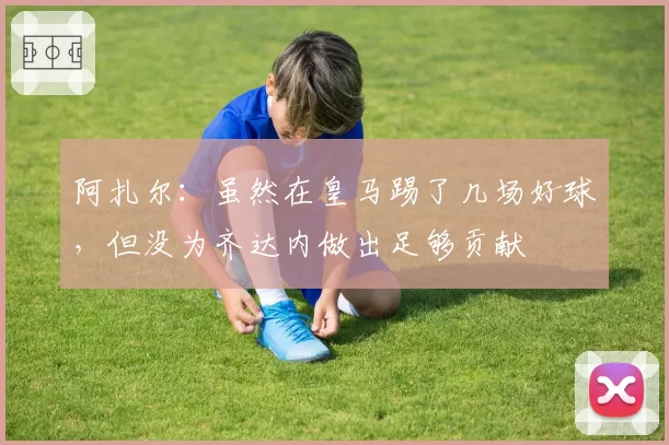 阿扎尔：虽然在皇马踢了几场好球，但没为齐达内做出足够贡献