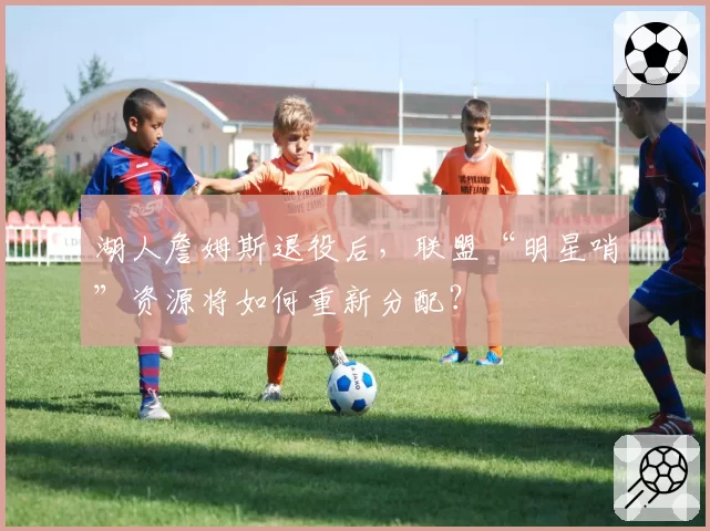 湖人詹姆斯退役后,联盟“明星哨”资源将如何重新分配?