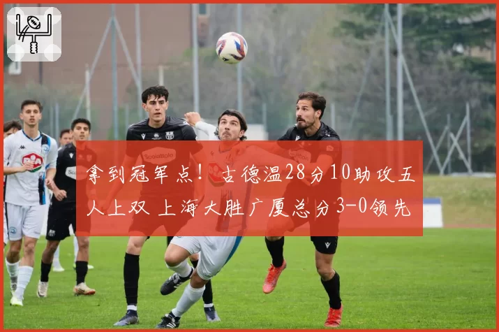 拿到冠军点！古德温28分10助攻五人上双 上海大胜广厦总分3-0领先