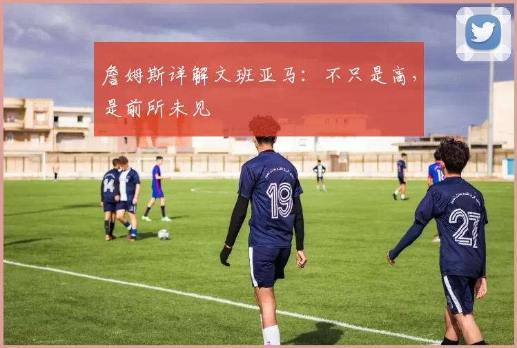 詹姆斯详解文班亚马：不只是高，是前所未见